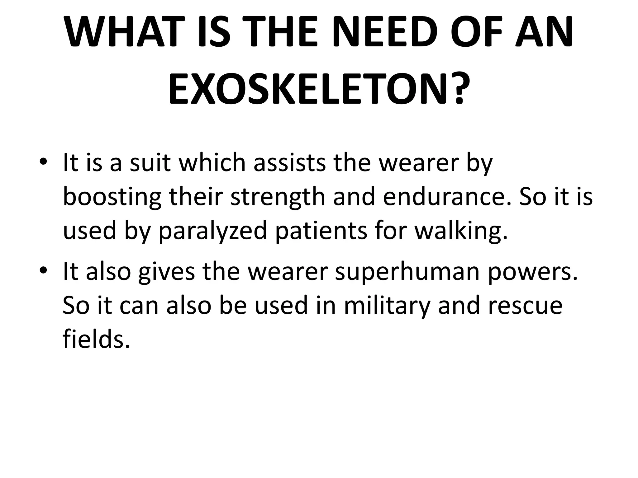 WHAT IS THE NEED OF AN
EXOSKELETON?
• It is a suit which assists the wearer by
boosting their strength and endurance. So it is
used by paralyzed patients for walking.
• It also gives the wearer superhuman powers.
So it can also be used in military and rescue
fields.
 