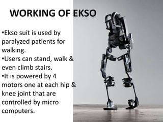 •Ekso suit is used by
paralyzed patients for
walking.
•Users can stand, walk &
even climb stairs.
•It is powered by 4
motors one at each hip &
knee joint that are
controlled by micro
computers.
WORKING OF EKSO
 