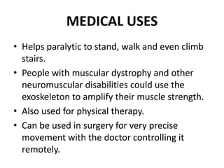 MEDICAL USES
• Helps paralytic to stand, walk and even climb
stairs.
• People with muscular dystrophy and other
neuromuscular disabilities could use the
exoskeleton to amplify their muscle strength.
• Also used for physical therapy.
• Can be used in surgery for very precise
movement with the doctor controlling it
remotely.
 
