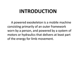 INTRODUCTION
A powered exoskeleton is a mobile machine
consisting primarily of an outer framework
worn by a person, and powered by a system of
motors or hydraulics that delivers at least part
of the energy for limb movement.
 