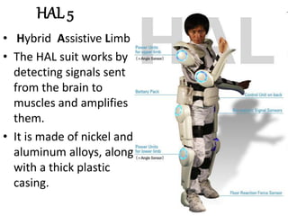 HAL 5
• Hybrid Assistive Limb
• The HAL suit works by
detecting signals sent
from the brain to
muscles and amplifies
them.
• It is made of nickel and
aluminum alloys, along
with a thick plastic
casing.
 