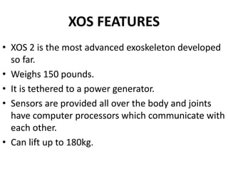 XOS FEATURES
• XOS 2 is the most advanced exoskeleton developed
so far.
• Weighs 150 pounds.
• It is tethered to a power generator.
• Sensors are provided all over the body and joints
have computer processors which communicate with
each other.
• Can lift up to 180kg.
 