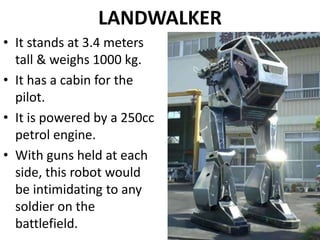 LANDWALKER
• It stands at 3.4 meters
tall & weighs 1000 kg.
• It has a cabin for the
pilot.
• It is powered by a 250cc
petrol engine.
• With guns held at each
side, this robot would
be intimidating to any
soldier on the
battlefield.
 