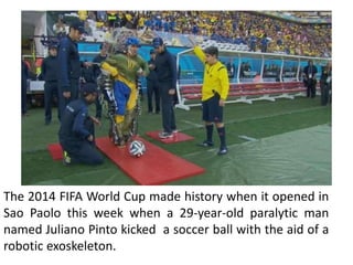 The 2014 FIFA World Cup made history when it opened in
Sao Paolo this week when a 29-year-old paralytic man
named Juliano Pinto kicked a soccer ball with the aid of a
robotic exoskeleton.
 