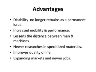 Advantages
• Disability no longer remains as a permanent
issue.
• Increased mobility & performance.
• Lessens the distance between men &
machines.
• Newer researches in specialized materials.
• Improves quality of life.
• Expanding markets and newer jobs.
 