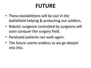 FUTURE
• These exoskeletons will be out in the
battlefield helping & protecting our soldiers.
• Robotic surgeons controlled by surgeons will
soon conquer the surgery field.
• Paralyzed patients can walk again.
• The future seems endless as we go deeper
into this.
 