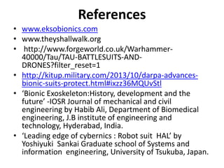 References
• www.eksobionics.com
• www.theyshallwalk.org
• http://www.forgeworld.co.uk/Warhammer-
40000/Tau/TAU-BATTLESUITS-AND-
DRONES?filter_reset=1
• http://kitup.military.com/2013/10/darpa-advances-
bionic-suits-protect.html#ixzz36MQUvStl
• ‘Bionic Exoskeleton:History, development and the
future’ -IOSR Journal of mechanical and civil
engineering by Habib Ali, Department of Biomedical
engineering, J.B institute of engineering and
technology, Hyderabad, India.
• ‘Leading edge of cybernics : Robot suit HAL’ by
Yoshiyuki Sankai Graduate school of Systems and
information engineering, University of Tsukuba, Japan.
 