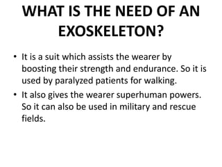 WHAT IS THE NEED OF AN
EXOSKELETON?
• It is a suit which assists the wearer by
boosting their strength and endurance. So it is
used by paralyzed patients for walking.
• It also gives the wearer superhuman powers.
So it can also be used in military and rescue
fields.
 