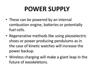 POWER SUPPLY
• These can be powered by an internal
combustion engine, batteries or potentially
fuel cells.
• Regenerative methods like using piezoelectric
shoes or power producing pendulums as in
the case of kinetic watches will increase the
power backup.
• Wireless charging will make a giant leap in the
future of exoskeletons.
 