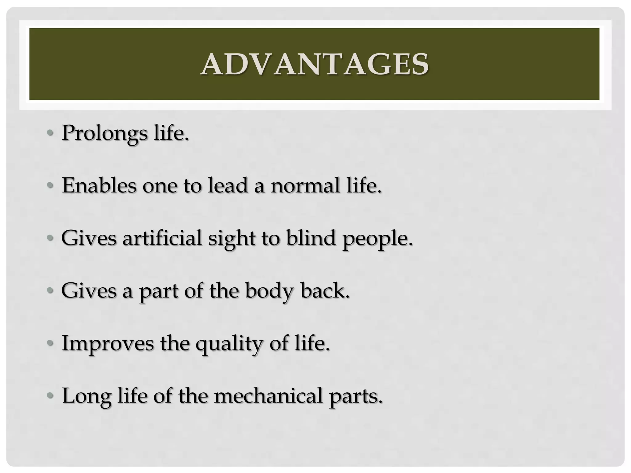 ADVANTAGES 
• Prolongs life. 
• Enables one to lead a normal life. 
• Gives artificial sight to blind people. 
• Gives a part of the body back. 
• Improves the quality of life. 
• Long life of the mechanical parts. 
 