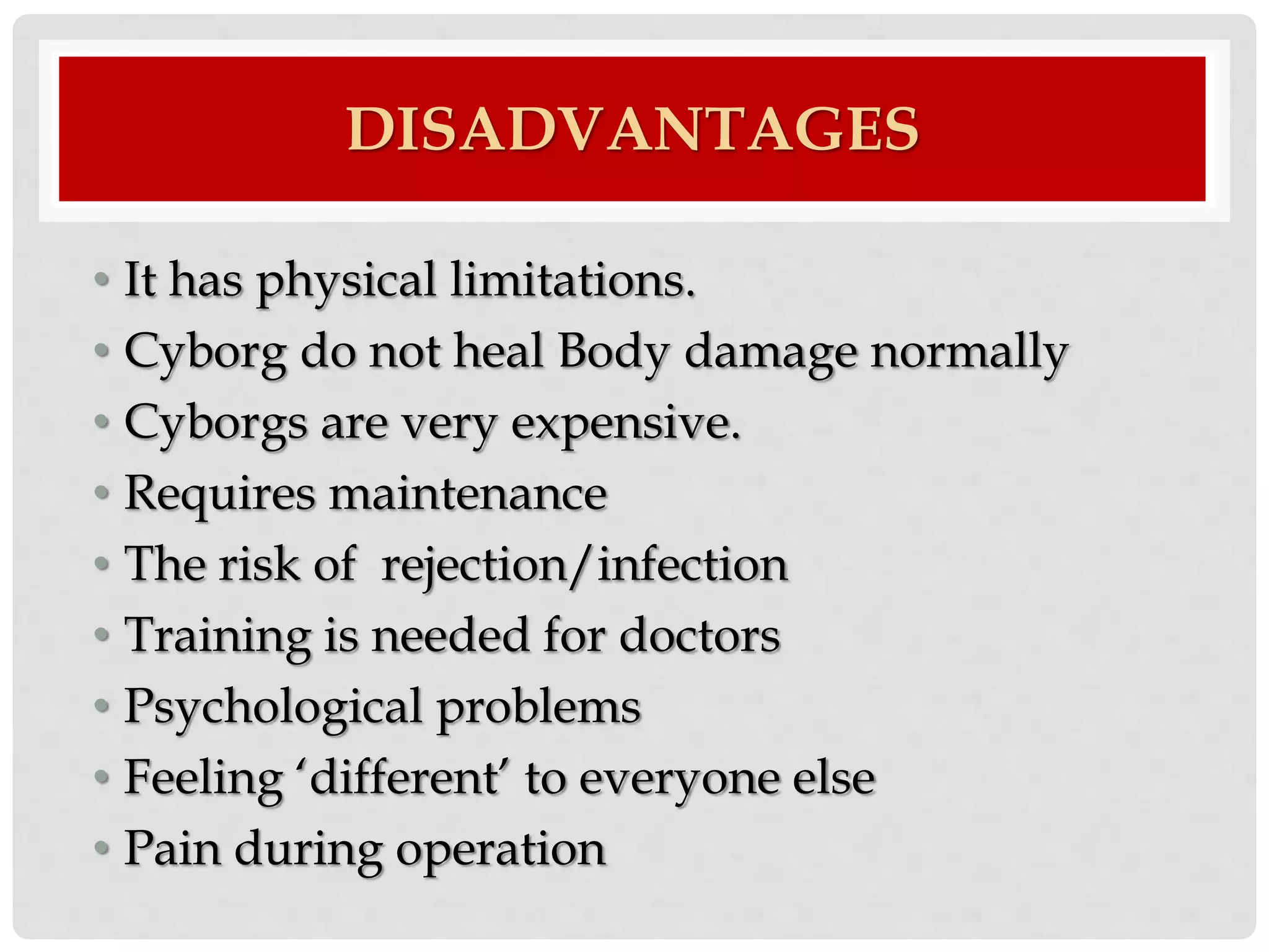 DISADVANTAGES 
• It has physical limitations. 
• Cyborg do not heal Body damage normally 
• Cyborgs are very expensive. 
• Requires maintenance 
• The risk of rejection/infection 
• Training is needed for doctors 
• Psychological problems 
• Feeling ‘different’ to everyone else 
• Pain during operation 
 