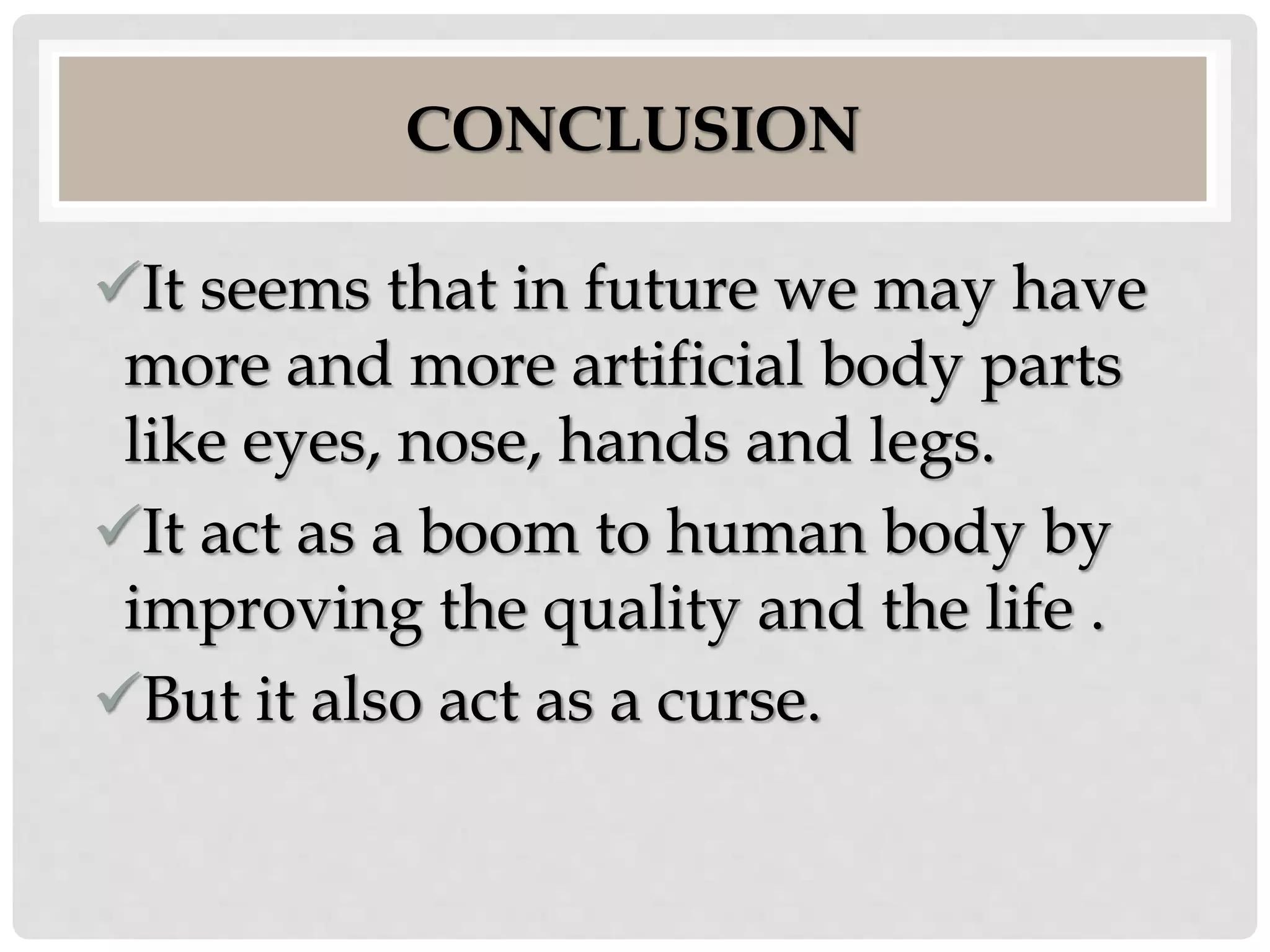 CONCLUSION 
It seems that in future we may have 
more and more artificial body parts 
like eyes, nose, hands and legs. 
It act as a boom to human body by 
improving the quality and the life . 
But it also act as a curse. 
 