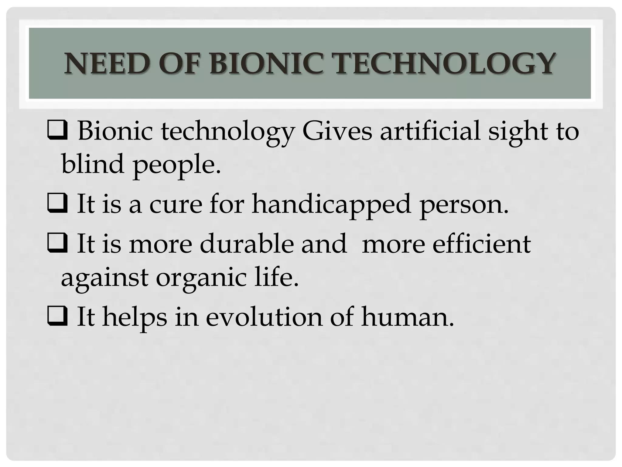 NEED OF BIONIC TECHNOLOGY 
 Bionic technology Gives artificial sight to 
blind people. 
 It is a cure for handicapped person. 
 It is more durable and more efficient 
against organic life. 
 It helps in evolution of human. 
 