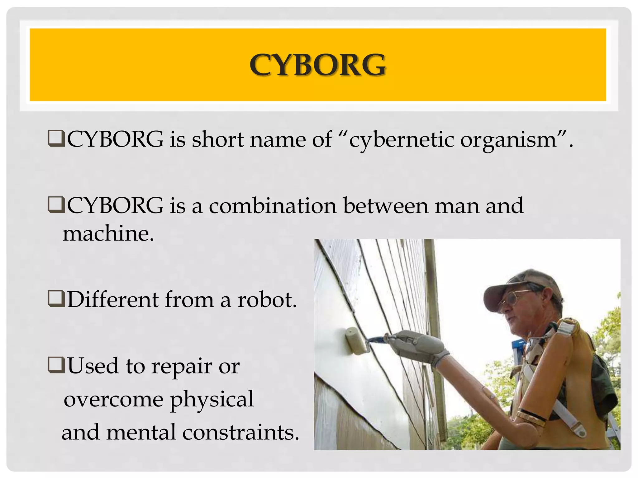 CYBORG 
CYBORG is short name of “cybernetic organism”. 
CYBORG is a combination between man and 
machine. 
Different from a robot. 
Used to repair or 
overcome physical 
and mental constraints. 
 