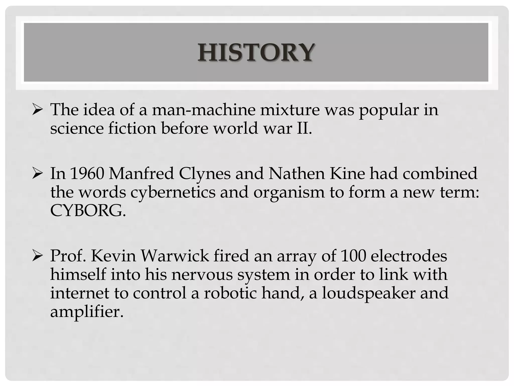 HISTORY 
 The idea of a man-machine mixture was popular in 
science fiction before world war II. 
 In 1960 Manfred Clynes and Nathen Kine had combined 
the words cybernetics and organism to form a new term: 
CYBORG. 
 Prof. Kevin Warwick fired an array of 100 electrodes 
himself into his nervous system in order to link with 
internet to control a robotic hand, a loudspeaker and 
amplifier. 
 