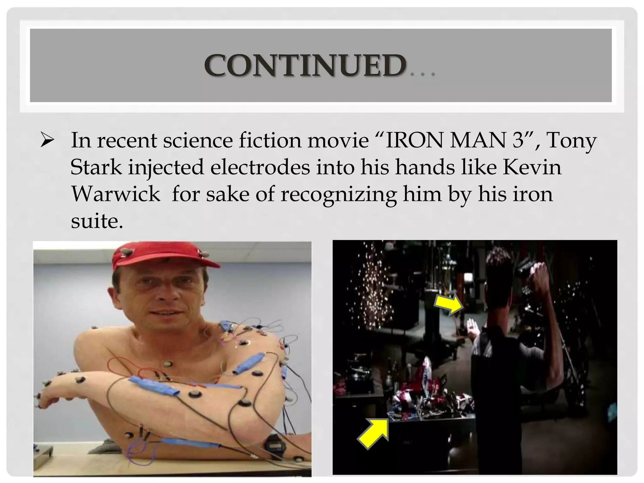 CONTINUED… 
 In recent science fiction movie “IRON MAN 3”, Tony 
Stark injected electrodes into his hands like Kevin 
Warwick for sake of recognizing him by his iron 
suite. 
 