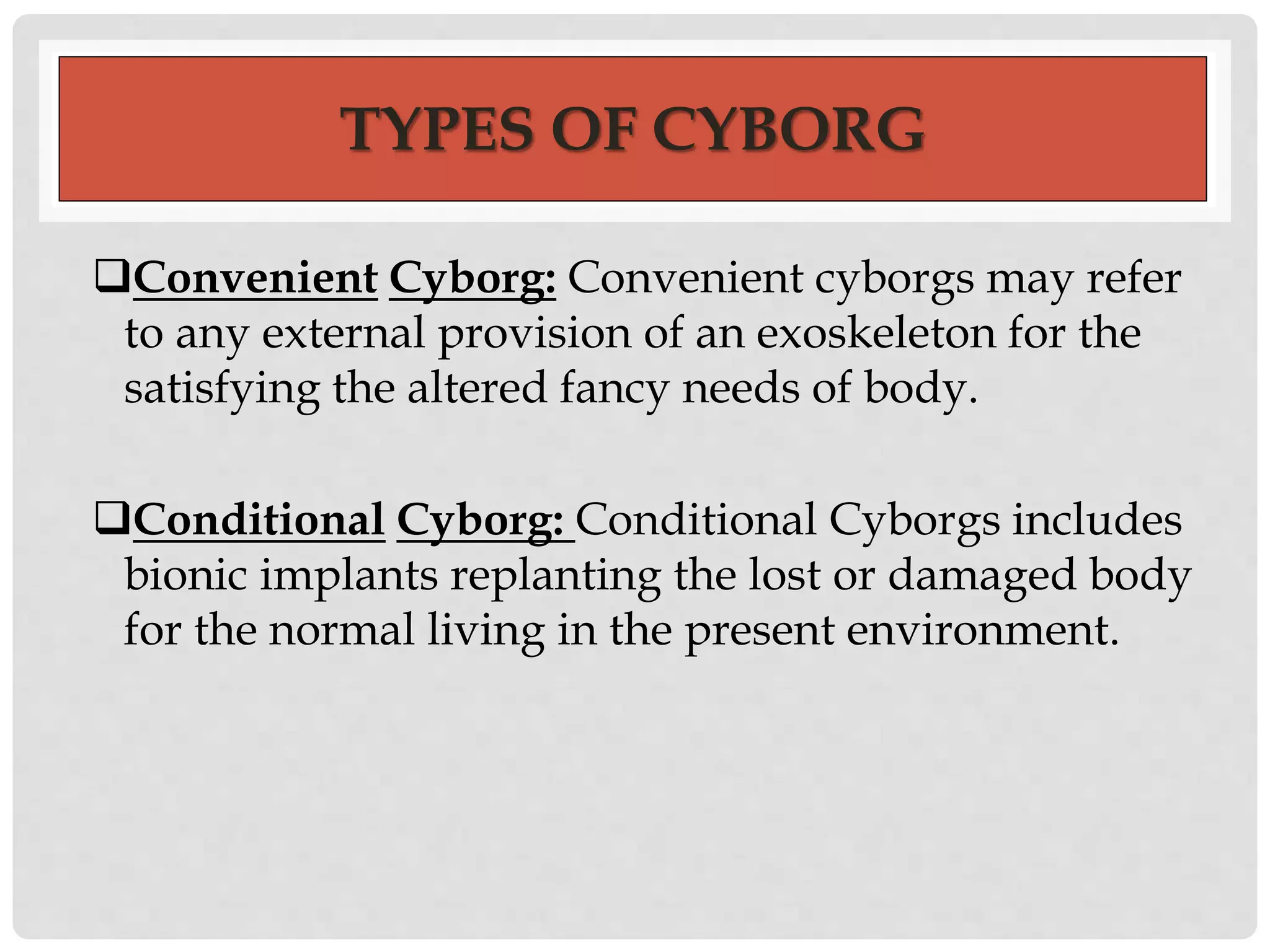 TYPES OF CYBORG 
Convenient Cyborg: Convenient cyborgs may refer 
to any external provision of an exoskeleton for the 
satisfying the altered fancy needs of body. 
Conditional Cyborg: Conditional Cyborgs includes 
bionic implants replanting the lost or damaged body 
for the normal living in the present environment. 
 