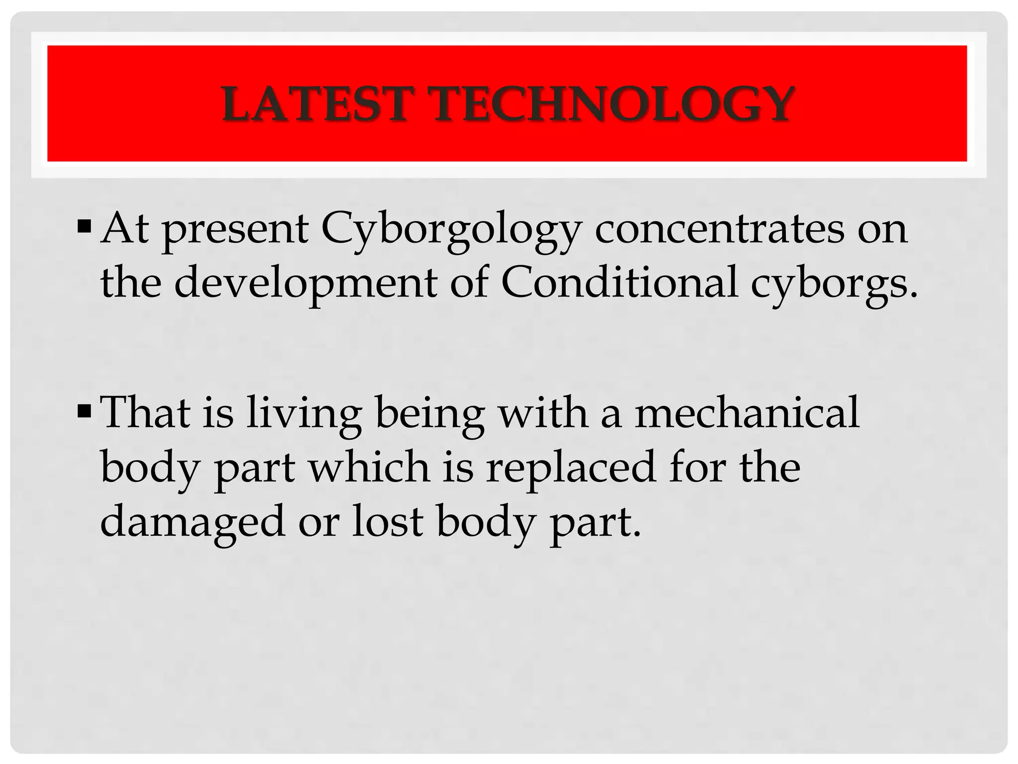 LATEST TECHNOLOGY 
At present Cyborgology concentrates on 
the development of Conditional cyborgs. 
 That is living being with a mechanical 
body part which is replaced for the 
damaged or lost body part. 
 