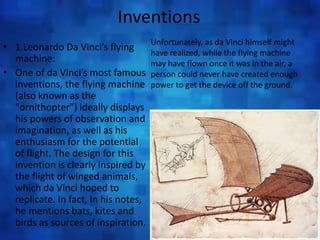 Inventions
• 1.Leonardo Da Vinci’s flying
machine:
• One of da Vinci’s most famous
inventions, the flying machine
(also known as the
"ornithopter") ideally displays
his powers of observation and
imagination, as well as his
enthusiasm for the potential
of flight. The design for this
invention is clearly inspired by
the flight of winged animals,
which da Vinci hoped to
replicate. In fact, in his notes,
he mentions bats, kites and
birds as sources of inspiration.
Unfortunately, as da Vinci himself might
have realized, while the flying machine
may have flown once it was in the air, a
person could never have created enough
power to get the device off the ground.
 