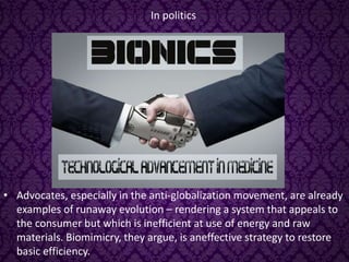 In politics
• Advocates, especially in the anti-globalization movement, are already
examples of runaway evolution – rendering a system that appeals to
the consumer but which is inefficient at use of energy and raw
materials. Biomimicry, they argue, is aneffective strategy to restore
basic efficiency.
 