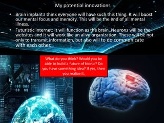 My potential innovations
• Brain implant:I think everyone will have such this thing. It will boost
our mental focus and memory. This will be the end of all mental
illness.
• Futuristic internet: It will function as the brain. Neurons will be the
websites and it will work like an alive organization. These will be not
only to transmit information, but also will to do communicate
with each other.
What do you think? Would you be
able to bulid a future of bionic? Do
you have something idea? If yes, then
you realize it.
 