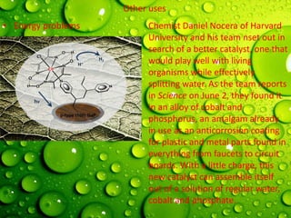 Other uses
• Energy problems Chemist Daniel Nocera of Harvard
University and his team nset out in
search of a better catalyst, one that
would play well with living
organisms while effectively
splitting water. As the team reports
in Science on June 2, they found it
in an alloy of cobalt and
phosphorus, an amalgam already
in use as an anticorrosion coating
for plastic and metal parts found in
everything from faucets to circuit
boards. With a little charge, this
new catalyst can assemble itself
out of a solution of regular water,
cobalt and phosphate.
 
