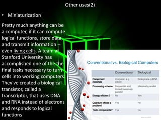 Other uses(2)
• Miniaturization
Pretty much anything can be
a computer, if it can compute
logical functions, store data,
and transmit information --
even living cells. A team at
Stanford University has
accomplished one of the the
final tasks necessary to turn
cells into working computers:
They've created a biological
transistor, called a
transcriptor, that uses DNA
and RNA instead of electrons
and responds to logical
functions.
 