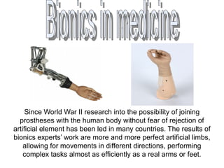 Since World War II research into the possibility of joining
prostheses with the human body without fear of rejection of
artificial element has been led in many countries. The results of
bionics experts’ work are more and more perfect artificial limbs,
allowing for movements in different directions, performing
complex tasks almost as efficiently as a real arms or feet.
 