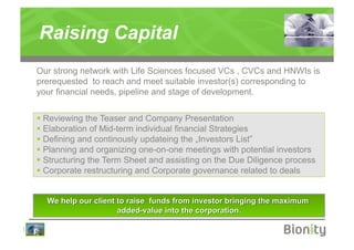 Raising Capital
    Our strong network with Life Sciences focused VCs , CVCs and HNWIs is
    prerequested to reach and meet suitable investor(s) corresponding to
    your financial needs, pipeline and stage of development.


      Reviewing the Teaser and Company Presentation
      Elaboration of Mid-term individual financial Strategies
      Defining and continously updateing the „Investors List”
      Planning and organizing one-on-one meetings with potential investors
      Structuring the Term Sheet and assisting on the Due Diligence process
      Corporate restructuring and Corporate governance related to deals




|
 