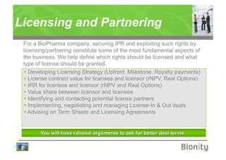 Licensing and Partnering
    For a BioPharma company, securing IPR and exploiting such rights by
    licensing/partnering constitute some of the most fundamental aspects of
    the business. We help define which rights should be licensed and what
    type of license should be granted.
      Developing Licensing Strategy (Upfront, Milestone, Royalty payments)
      License contract value for licensee and licensor (rNPV, Real Options)
      IRR for licensee and licensor (rNPV and Real Options)
      Value share between licensor and licensee
      Identifying and contacting potential license partners
      Implementing, negotiating and managing License-In & Out deals
      Advising on Term Sheets and Licensing Agreements




|
 