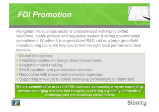 FDI Promotion
    Hungarian life sciences sector is characterized with highly skilled
    workforce, stable political and regulatory system & strong governmental
    commitment. Whether it is a specialized R&D unit or a large greenfield
    manufacturing plant, we help you to find the rigth local partnes and ideal
    location.
      Market intelligence;
      Feasibility studies on foreign direct investments;
      Academic match-making;
      Site Evaluation and pre-selection services;
      Negotiation with investment promotion agencies;
      Supporting investors to obtain setting-up permissions on fast-track;




|
 