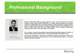 Professional Background


                                      Before founding Bionity R&D Investment Advisors in 2007, he was the director of the CEE
                                      activities at PCA Capital Advisors (2005-2007), a Frankfurt based corporate finance butique
                                      focusing on biotechnology and ICT financing. Before he held the position of “Head of Priority
                                      Sectors” at the Hungarian Investment and Trade Development Agency, ITDH (2002-2005). He is
                                      fluent in English and French. He is the Board Member of the Hungarian Biotechnology
                                      Association and member of the SME Platform of EuropaBio.

        Marcell Veidner              He is currently a fellow at the globally renowned Biotechnology MBA program of Instituto de
         Managing director            Empresa Business School (Madrid, Spain) and Harvard Business School (Boston, MA).
                                      He has been graduating in economics at Budapest University of Economic Science and
         +3620.284.9662               Administration with major in entrepreneurship, and also obtained Master degree in “European
         marcell.veidner@bionity.eu   Studies” at the same institution.




|
 