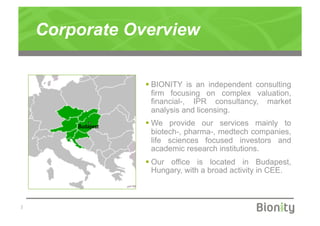 Corporate Overview

                     BIONITY is an independent consulting
                      firm focusing on complex valuation,
                      financial-, IPR consultancy, market
                      analysis and licensing.
        Budapest
                     We provide our services mainly to
                      biotech-, pharma-, medtech companies,
                      life sciences focused investors and
                      academic research institutions.
                     Our office is located in Budapest,
                      Hungary, with a broad activity in CEE.



|
 