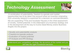 Technology Assessment
     A combination of patentability, freedom to operate and market
    opportunities has to be taken into account when an invention originating
    from university research is examined for a decision on commercialization.
    We are supporting TTOs and Incubator Houses in the initial assessment
    of novelty, market potential, in the elaboration of a business strategy and
    in the development all the way to involve Seed Money and/or Business
    Angels into the project.

      Novelty and patentability analysis
      Freedom-to-operate analysis
      Evaluation of market potential
      IP Analysis and IPR Strategy




|
 