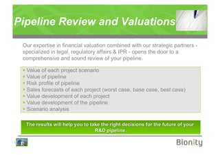 Pipeline Review and Valuations

    Our expertise in financial valuation combined with our strategic partners -
    specialized in legal, regulatory affairs & IPR - opens the door to a
    comprehensive and sound review of your pipeline.

      Value of each project scenario
      Value of pipeline
      Risk profile of pipeline
      Sales forecasts of each project (worst case, base case, best case)
      Value development of each project
      Value development of the pipeline
      Scenario analysis




|
 