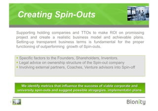 Creating Spin-Outs
    Supporting holding companies and TTOs to make ROI on promissing
    project and create a realistic business model and achievable plans.
    Setting-up transparent business terms is fundamental for the proper
    functioning of outperforming growth of Spin-outs.

      Specific factors to the Founders, Shareholders, Inventors.
      Legal advice on ownership structure of the Spin-out company
      Involving external partners, Coaches, Venture advisors into Spin-off




|
 