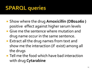    Show where the drug Amoxicillin (DB01060 )
    positive effect against higher serum levels
   Give me the sentence where mutation and
    drug name occur in the same sentence.
   Extract all the drug names from text and
    show me the interaction (if exist) among all
    the drugs
   Tell me the food which have bad interaction
    with drug Cytarabine
                                                   19
 