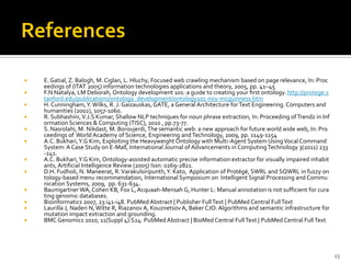    E. Gatial, Z. Balogh, M. Ciglan, L. Hluchy, Focused web crawling mechanism based on page relevance, In: Proc
    eedings of (ITAT 2005) information technologies applications and theory, 2005, pp. 41–45
   F.N Natalya, LM Deborah, Ontology development 101: a guide to creating your ﬁrst ontology. http://protege.s
    tanford.edu/publications/ontology_development/ontology101-noy-mcguinness.htm
   H. Cunningham, Y. Wilks, R. J. Gaizauskas, GATE, a General Architecture for Text Engineering. Computers and
    humanities (2002), 1057-1060.
   R. Subhashini, V.J.S Kumar, Shallow NLP techniques for noun phrase extraction, In: Proceeding of Trendz in Inf
    ormation Sciences & Computing (TISC), 2010 , pp.73-77.
   S. Nasrolahi, M. Nikdast, M. Boroujerdi, The semantic web: a new approach for future world wide web, In: Pro
    ceedings of World Academy of Science, Engineering and Technology, 2009, pp. 1149-1154
   A.C. Bukhari, Y.G Kim, Exploiting the Heavyweight Ontology with Multi-Agent System Using Vocal Command
    System: A Case Study on E-Mall, International Journal of Advancements in Computing Technology 3(2011) 233
    -241.
   A.C. Bukhari, Y.G Kim, Ontology-assisted automatic precise information extractor for visually impaired inhabit
    ants, Artificial Intelligence Review (2005) Issn: 0269-2821.
   D.H. Fudholi, N. Maneerat, R. Varakulsiripunth, Y. Kato, Application of Protégé, SWRL and SQWRL in fuzzy on
    tology-based menu recommendation, International Symposium on Intelligent Signal Processing and Commu
    nication Systems, 2009, pp. 631-634.
   Baumgartner WA, Cohen KB, Fox L, Acquaah-Mensah G, Hunter L: Manual annotation is not sufficient for cura
    ting genomic databases.
   Bioinformatics 2007, 23:i41-i48. PubMed Abstract | Publisher Full Text | PubMed Central Full Text
   Laurilla J, Naderi N, Witte R, Riazanov A, Kouznetsov A, Baker CJO: Algorithms and semantic infrastructure for
    mutation impact extraction and grounding.
   BMC Genomics 2010, 11(Suppl 4):S24. PubMed Abstract | BioMed Central Full Text | PubMed Central Full Text




                                                                                                                     23
 