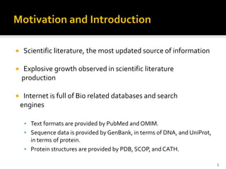     Scientific literature, the most updated source of information

   Explosive growth observed in scientific literature
    production

    Internet is full of Bio related databases and search
    engines

      Text formats are provided by PubMed and OMIM.
      Sequence data is provided by GenBank, in terms of DNA, and UniProt,
       in terms of protein.
      Protein structures are provided by PDB, SCOP, and CATH.

                                                                             3
 