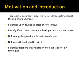    Thousands of documents produced weekly : Impossible to read all
    the published documents

   Several solution developed based on AI techniques

   Lost significant due to new terms developed and static mechanism

   NLP emerged as possible solution in past decade

   NLP was widely adopted by scientists

   Several applications are available on internet based on NLP
    techniques

                                                                       4
 