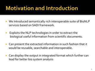    We Introduced semantically rich interoperable suite of BioNLP
    services based on SADI framework.

   Exploits the NLP technologies in order to extract the
    biological useful information from scientific documents.

   Can present the extracted information in such fashion that it
    would be reusable, searchable and interoperable.

   Can display the output in integrated format which further can
    lead for better bio system analysis

                                                                    5
 