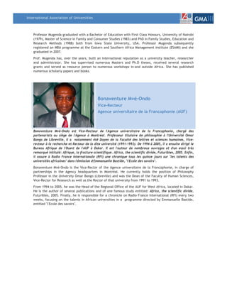 International Association of Universities
                                                                                                                    GMAIII

    Professor Mugenda graduated with a Bachelor of Education with First Class Honours, University of Nairobi
    (1979), Master of Science in Family and Consumer Studies (1983) and PhD in Family Studies, Education and
    Research Methods (1988) both from Iowa State University, USA. Professor Mugenda subsequently
    registered an MBA programme at the Eastern and Southern Africa Management Institute (ESAMI) and she
    graduated in 2007.
    Prof. Mugenda has, over the years, built an international reputation as a university teacher, researcher
    and administrator. She has supervised numerous Masters and Ph.D theses, received several research
    grants and served as resource person to numerous workshops in-and outside Africa. She has published
    numerous scholarly papers and books.




                                               Bonaventure Mvé-Ondo
                                               Vice-Recteur
                                               Agence universitaire de la Francophonie (AUF)



    Bonaventure Mvé-Ondo est Vice-Recteur de l'Agence universitaire de la Francophonie, chargé des
    partenariats au siège de l'Agence à Montréal. Professeur titulaire de philosophie à l'Université Omar
    Bongo de Libreville, il a notamment été Doyen de la Faculté des lettres et sciences humaines, Vice-
    recteur à la recherche et Recteur de la dite université (1991-1993). De 1994 à 2005, il a ensuite dirigé le
    Bureau Afrique de l'Ouest de l'AUF à Dakar. Il est l'auteur de nombreux ouvrages et d'un essai très
    remarqué intitulé: Afrique, la fracture scientifique. Africa, the scientific divide, Futuribles, 2005. Enfin,
    il assure à Radio France Internationale (RFI) une chronique tous les quinze jours sur "les talents des
    universités africaines" dans l'émission d'Emmanuelle Bastide, "l'Ecole des savoirs".
    Bonaventure Mvé-Ondo is the Vice-Rector of the Agence universitaire de la Francophonie, in charge of
    partnerships in the Agency headquarters in Montréal. He currently holds the position of Philosophy
    Professor in the University Omar Bongo (Libreville) and was the Dean of the Faculty of Human Sciences,
    Vice-Rector for Research as well as the Rector of that university from 1991 to 1993.
    From 1994 to 2005, he was the Head of the Regional Office of the AUF for West Africa, located in Dakar.
    He is the author of several publications and of one famous study entitled: Africa, the scientific divide,
    Futuribles, 2005. Finally, he is responsible for a chronicle on Radio France International (RFI) every two
    weeks, focusing on the talents in African universities in a programme directed by Emmanuelle Bastide,
    entitled "l'Ecole des savoirs".
 