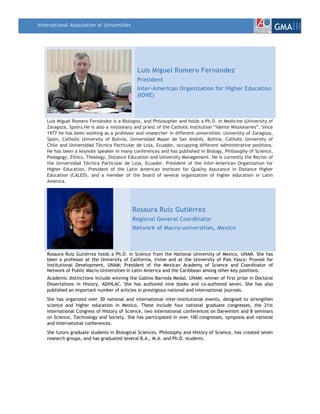 International Association of Universities
                                                                                                                   GMAIII



                                               Luis Miguel Romero Fernández
                                               President
                                               Inter-American Organization for Higher Education
                                               (IOHE)



    Luis Miguel Romero Fernández is a Biologist, and Philosopher and holds a Ph.D. in Medicine (University of
    Zaragoza, Spain).He is also a missionary and priest of the Catholic Institution “Idente Missionaries”. Since
    1977 he has been working as a professor and researcher in different universities: University of Zaragoza,
    Spain, Catholic University of Bolivia, Universidad Mayor de San Andrés, Bolivia, Catholic University of
    Chile and Universidad Técnica Particular de Loja, Ecuador, occupying different administrative positions.
    He has been a keynote speaker in many conferences and has published in Biology, Philosophy of Science,
    Pedagogy, Ethics, Theology, Distance Education and University Management. He is currently the Rector of
    the Universidad Técnica Particular de Loja, Ecuador, President of the Inter-American Organization for
    Higher Education, President of the Latin American Institute for Quality Assurance in Distance Higher
    Education (CALED), and a member of the board of several organization of higher education in Latin
    America.




                                            Rosaura Ruiz Gutiérrez
                                            Regional General Coordinator
                                            Network of Macro-universities, Mexico



    Rosaura Ruiz Gutiérrez holds a Ph.D. in Science from the National University of Mexico, UNAM. She has
    been a professor at the University of California, Irvine and at the University of Pais Vasco; Provost for
    Institutional Development, UNAM; President of the Mexican Academy of Science and Coordinator of
    Network of Public Macro-Universities in Latin America and the Caribbean among other key positions.
    Academic distinctions include winning the Gabino Barreda Medal, UNAM; winner of first prize in Doctoral
    Dissertations in History, ADIHLAC. She has authored nine books and co-authored seven. She has also
    published an important number of articles in prestigious national and international journals.
    She has organized over 30 national and international inter-institutional events, designed to strengthen
    science and higher education in Mexico. These include four national graduate congresses, the 21st
    International Congress of History of Science, two international conferences on Darwinism and 8 seminars
    on Science, Technology and Society. She has participated in over 100 congresses, symposia and national
    and international conferences.
    She tutors graduate students in Biological Sciences, Philosophy and History of Science, has created seven
    research groups, and has graduated several B.A., M.A. and Ph.D. students.
 