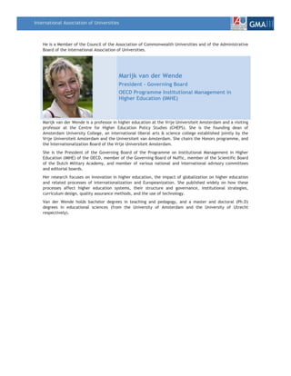 International Association of Universities
                                                                                                                 GMAIII

    He is a Member of the Council of the Association of Commonwealth Universities and of the Administrative
    Board of the International Association of Universities.




                                           Marijk van der Wende
                                           President - Governing Board
                                           OECD Programme Institutional Management in
                                           Higher Education (IMHE)



    Marijk van der Wende is a professor in higher education at the Vrije Universiteit Amsterdam and a visiting
    professor at the Centre for Higher Education Policy Studies (CHEPS). She is the founding dean of
    Amsterdam University College, an international liberal arts & science college established jointly by the
    Vrije Universiteit Amsterdam and the Universiteit van Amsterdam. She chairs the Honors programme, and
    the Internationalization Board of the Vrije Universiteit Amsterdam.
    She is the President of the Governing Board of the Programme on Institutional Management in Higher
    Education (IMHE) of the OECD, member of the Governing Board of Nuffic, member of the Scientific Board
    of the Dutch Military Academy, and member of various national and international advisory committees
    and editorial boards.
    Her research focuses on innovation in higher education, the impact of globalization on higher education
    and related processes of internationalization and Europeanization. She published widely on how these
    processes affect higher education systems, their structure and governance, institutional strategies,
    curriculum design, quality assurance methods, and the use of technology.
    Van der Wende holds bachelor degrees in teaching and pedagogy, and a master and doctoral (Ph.D)
    degrees in educational sciences (from the University of Amsterdam and the University of Utrecht
    respectively).
 