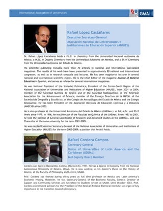 International Association of Universities
                                                                                                                 GMAIII



                                            Rafael López Castañares
                                            Executive Secretary-General
                                            Asociación Nacional de Universidades e
                                            Instituciones de Educación Superior (ANUIES)


    Dr. Rafael López Castañares holds a Ph.D. in chemistry from the Universidad Nacional Autónoma de
    México, a M.Sc. in Organic Chemistry from the Universidad Autónoma de Morelos, and a BA in Chemistry
    from the Universidad Autónoma del Estado de México.

    His scientific publishing includes more than 70 articles in national and international specialized
    magazines. The results of his work have been presented in approximately 80 national and international
    congresses, as well as in research symposia and lectures. He has been magisterial lecturer in several
    national and international scientific events. He is the Chief Editor of the magazine Journal of Material
    Education in Spanish, and serves as referee for several international magazines.

    He was National President of the Sociedad Polimérica; President of the Center-South Region of the
    National Association of Universities and Institutions of Higher Education (ANUIES), from 2001 to 2004;
    member of the Sociedad Química de Mexico and of the Sociedad Radioquímica; of the American
    Association for the Advancement of Science; member of the Consejo Directivo de la IAPEM, of the
    Sociedad de Geografía y Estadística, of the Colegio de Antropólogos del Estado de México and the Colegio
    Mexiquense. He has been President of the Asociación Mexicana de Educación Continua y a Distancia
    (AMECYD) since 2003.

    He is also professor at the Universidad Autónoma del Estado de México (UAEMex.) at BA, M.Sc. and Ph.D
    levels since 1977. In 1996, he was Director of the Facultad de Química of the UAEMex. From 1997 to 2001,
    he held the position of General Coordinator of Research and Advanced Studies at the UAEMex., and was
    Chancellor of the same university for the term 2001-2005.

    He was elected Executive Secretary-General of the National Association of Universities and Institutions of
    Higher Education (ANUIES) for the term 2005-2009; a position that he still holds.



                                            Rafael Cordera Campos
                                            Secretary-General
                                            Union of Universities of Latin America and the
                                            Caribbean (UDUAL)
                                            IAU Deputy Board Member

    Cordera was born in Manzanillo, Colima, México City, 1947. He has a degree in Economy from the National
    Autonomous University of México, UNAM. He is now working on his Master’s thesis on the History of
    Mexico, at the Faculty of Philosophy and Letters, UNAM.
    Prof. Cordera has worked during thirty years as full time professor on Mexico and Latin America’s
    Economic History. Moreover, he was Secretary-General of the Economy Faculty, General Director of
    Support and Community Services and Secretary to Students Affairs at UNAM. Until October 2003, Prof.
    Cordera coordinated advisors for the President of the Mexican Federal Electoral Institute, an organ of key
    importance in the transition towards democracy.
 