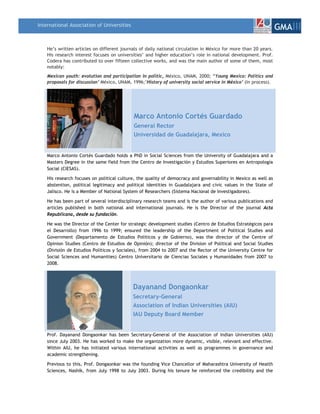 International Association of Universities
                                                                                                                  GMAIII

    He’s written articles on different journals of daily national circulation in México for more than 20 years.
    His research interest focuses on universities’ and higher education’s role in national development. Prof.
    Codera has contributed to over fifteen collective works, and was the main author of some of them, most
    notably:
    Mexican youth: evolution and participation in politic, México, UNAM, 2000; “Young Mexico: Politics and
    proposals for discussion’ México, UNAM, 1996;’History of university social service in México’ (In process).




                                             Marco Antonio Cortés Guardado
                                             General Rector
                                             Universidad de Guadalajara, Mexico


    Marco Antonio Cortés Guardado holds a PhD in Social Sciences from the University of Guadalajara and a
    Masters Degree in the same field from the Centro de Investigación y Estudios Superiores en Antropología
    Social (CIESAS).

    His research focuses on political culture, the quality of democracy and governability in Mexico as well as
    abstention, political legitimacy and political identities in Guadalajara and civic values in the State of
    Jalisco. He is a Member of National System of Researchers (Sistema Nacional de Investigadores).

    He has been part of several interdisciplinary research teams and is the author of various publications and
    articles published in both national and international journals. He is the Director of the journal Acta
    Republicana, desde su fundación.

    He was the Director of the Center for strategic development studies (Centro de Estudios Estratégicos para
    el Desarrollo) from 1996 to 1999; ensured the leadership of the Department of Political Studies and
    Government (Departamento de Estudios Políticos y de Gobierno), was the director of the Centre of
    Opinion Studies (Centro de Estudios de Opinión); director of the Division of Political and Social Studies
    (División de Estudios Políticos y Sociales), from 2004 to 2007 and the Rector of the University Centre for
    Social Sciences and Humanities) Centro Universitario de Ciencias Sociales y Humanidades from 2007 to
    2008.




                                            Dayanand Dongaonkar
                                            Secretary-General
                                            Association of Indian Universities (AIU)
                                            IAU Deputy Board Member


    Prof. Dayanand Dongaonkar has been Secretary-General of the Association of Indian Universities (AIU)
    since July 2003. He has worked to make the organization more dynamic, visible, relevant and effective.
    Within AIU, he has initiated various international activities as well as programmes in governance and
    academic strengthening.

    Previous to this, Prof. Dongaonkar was the founding Vice Chancellor of Maharashtra University of Health
    Sciences, Nashik, from July 1998 to July 2003. During his tenure he reinforced the credibility and the
 