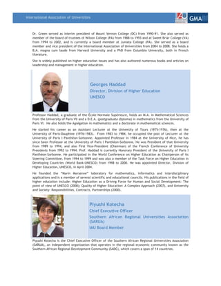 International Association of Universities
                                                                                                                    GMAIII

    Dr. Green served as interim president of Mount Vernon College (DC) from 1990-91. She also served as
    member of the board of trustees of Wilson College (PA) from 1988 to 1993 and at Sweet Briar College (VA)
    from 1994 to 2002, and is currently a board member at Juniata College (PA). She served as a board
    member and vice president of the International Association of Universities from 2004 to 2008. She holds a
    B.A. magna cum laude from Harvard University and a PhD from Columbia University, both in French
    literature.
    She is widely published on higher education issues and has also authored numerous books and articles on
    leadership and management in higher education.




                                            Georges Haddad
                                            Director, Division of Higher Education
                                            UNESCO



    Professor Haddad, a graduate of the École Normale Supérieure, holds an M.A. in Mathematical Sciences
    from the University of Paris VII and a D.E.A. (postgraduate diploma) in mathematics from the University of
    Paris VI. He also holds the Agrégation in mathematics and a doctorate in mathematical sciences.
    He started his career as an Assistant Lecturer at the University of Tours (1975-1976), then at the
    University of Paris-Dauphine (1976-1983). From 1983 to 1984, he occupied the post of Lecturer at the
    University of Paris I Panthéon-Sorbonne. Appointed Professor in 1984 at the University of Nice, he has
    since been Professor at the University of Paris I Panthéon-Sorbonne. He was President of that University
    from 1989 to 1994, and also First Vice-President (Chairman) of the French Conference of University
    Presidents from 1992 to 1994. Prof. Haddad is currently Honorary President of the University of Paris I
    Panthéon-Sorbonne. He participated in the World Conference on Higher Education as Chairperson of its
    Steering Committee, from 1994 to 1999 and was also a member of the Task Force on Higher Education in
    Developing Countries (World Bank-UNESCO) from 1998 to 2000. He was appointed Director, Division of
    Higher Education, UNESCO, in April 2004.
    He founded the “Marin Mersenne” laboratory for mathematics, informatics and interdisciplinary
    applications and is a member of several scientific and educational councils. His publications in the field of
    higher education include: Higher Education as a Driving Force for Human and Social Development: The
    point of view of UNESCO (2008); Quality of Higher Education: A Complex Approach (2007), and University
    and Society: Responsibilities, Contracts, Partnerships (2000).



                                           Piyushi Kotecha
                                           Chief Executive Officer
                                           Southern African Regional Universities Association
                                           (SARUA)
                                           IAU Board Member


    Piyushi Kotecha is the Chief Executive Officer of the Southern African Regional Universities Association
    (SARUA), an independent organization that operates in the regional economic community known as the
    Southern African Regional Development Community (SADC), which covers a span of 14 countries.
 