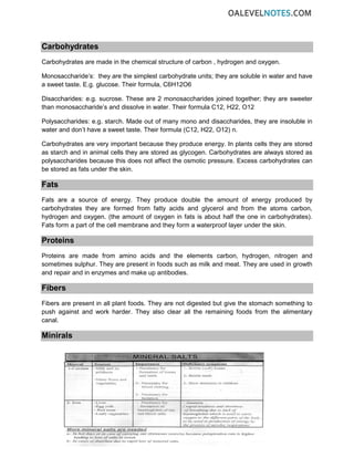 Carbohydrates
Carbohydrates are made in the chemical structure of carbon , hydrogen and oxygen.
Monosaccharide’s: they are the simplest carbohydrate units; they are soluble in water and have
a sweet taste. E.g. glucose. Their formula, C6H12O6
Disaccharides: e.g. sucrose. These are 2 monosaccharides joined together; they are sweeter
than monosaccharide’s and dissolve in water. Their formula C12, H22, O12
Polysaccharides: e.g. starch. Made out of many mono and disaccharides, they are insoluble in
water and don’t have a sweet taste. Their formula (C12, H22, O12) n.
Carbohydrates are very important because they produce energy. In plants cells they are stored
as starch and in animal cells they are stored as glycogen. Carbohydrates are always stored as
polysaccharides because this does not affect the osmotic pressure. Excess carbohydrates can
be stored as fats under the skin.
Fats
Fats are a source of energy. They produce double the amount of energy produced by
carbohydrates they are formed from fatty acids and glycerol and from the atoms carbon,
hydrogen and oxygen. (the amount of oxygen in fats is about half the one in carbohydrates).
Fats form a part of the cell membrane and they form a waterproof layer under the skin.
Proteins
Proteins are made from amino acids and the elements carbon, hydrogen, nitrogen and
sometimes sulphur. They are present in foods such as milk and meat. They are used in growth
and repair and in enzymes and make up antibodies.
Fibers
Fibers are present in all plant foods. They are not digested but give the stomach something to
push against and work harder. They also clear all the remaining foods from the alimentary
canal.
Minirals
 