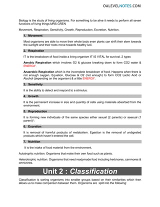 Biology is the study of living organisms. For something to be alive it needs to perform all seven
functions of living things.MRS GREN
Movement, Respiration, Sensitivity, Growth, Reproduction, Excretion, Nutrition.
1. Movement
Most organisms are able to move their whole body even plants can shift their stem towards
the sunlight and their roots move towards healthy soil.
2. Respiration
IT is the breakdown of food inside a living organism IT IS VITAL for survival. 2 types
Aerobic Respiration which involves O2 & glucose breaking down to form CO2 water &
ENERGY.
Anaerobic Respiration which is the incomplete breakdown of food. Happens when there is
not enough oxygen. Equation, Glucose & O2 (not enough) to form CO2 Lactic Acid or
Alcohol (depending on the organism) & a little ENERGY.
3. Sensitivity
It is the ability to detect and respond to a stimulus.
4. Growth
It is the permanent increase in size and quantity of cells using materials absorbed from the
environment.
5. Reproduction
It is forming new individuals of the same species either sexual (2 parents) or asexual (1
parent) 
6. Excretion
It is removal of harmful products of metabolism. Egestion is the removal of undigested
products which haven’t entered the cell.
7. Nutrition
It is the intake of food material from the environment.
Autotrophic nutrition: Organisms that make their own food such as plants.
Heterotrophic nutrition: Organisms that need readymade food including herbivores, carnivores &
omnivores.
Unit 2 : Classification
Classification is sorting organisms into smaller groups based on their similarities which then
allows us to make comparison between them. Organisms are split into the following:
 