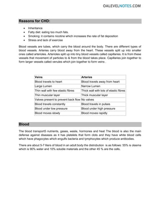 Reasons for CHD:
• Inheritance
• Fatty diet: eating too much fats.
• Smoking: it contains nicotine which increases the rate of fat deposition
• Stress and lack of exercise
Blood vessels are tubes, which carry the blood around the body. There are different types of
blood vessels. Arteries carry blood away from the heart. These vessels split up into smaller
ones called arterioles. Arterioles split up into tiny blood vessels called capillaries. It is from these
vessels that movement of particles to & from the blood takes place. Capillaries join together to
form larger vessels called venules which join together to form veins .
Veins Arteries
Blood travels to heart Blood travels away from heart
Large Lumen Narrow Lumen
Thin wall with few elastic fibres Thick wall with lots of elastic fibres
Thin muscular layer Thick muscular layer
Valves present to prevent back flow No valves
Blood travels constantly Blood travels in pulses
Blood under low pressure Blood under high pressure
Blood moves slowly Blood moves rapidly
Blood
The blood transport5 nutrients, gases, waste, hormones and heat The blood is also the main
defense against diseases as it has platelets that form clots and they have white blood cells
which have phagocytes which engulfs bacteria and lymphocytes which produce antibodies.
There are about 5-7 liters of blood in an adult body the distrobution is as follows: 55% is olasma
which is 90% water and 10% soluble materials and the other 45 % are the cells.
 